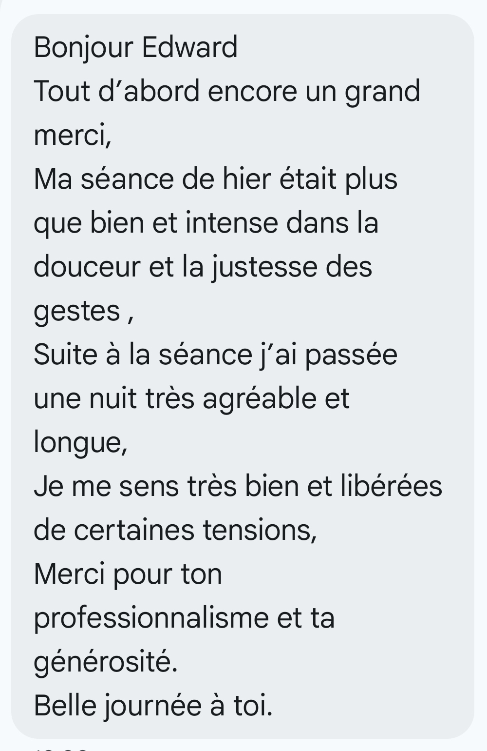 Bonjour Edward Tout d’abord encore un grand merci, Ma séance de hier était plus que bien et intense dans la douceur et la justesse des gestes , Suite à la séance j’ai passée une nuit très agréable et longue, Je me sens très bien et libérées de certaines tensions, Merci pour ton professionnalisme et ta générosité. Belle journée à toi.