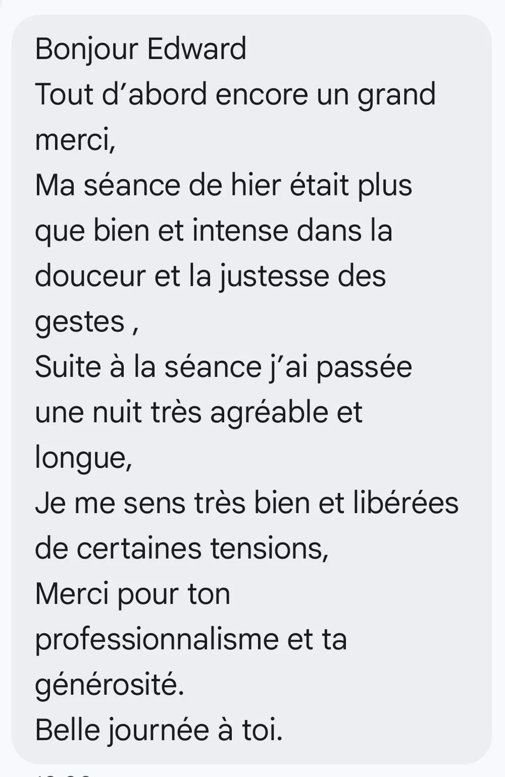 Bonjour Edward Tout d’abord encore un grand merci, Ma séance de hier était plus que bien et intense dans la douceur et la justesse des gestes , Suite à la séance j’ai passée une nuit très agréable et longue, Je me sens très bien et libérées de certaines tensions, Merci pour ton professionnalisme et ta générosité. Belle journée à toi.